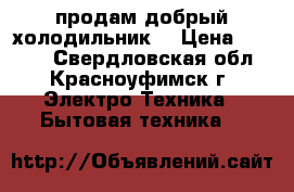 продам добрый холодильник  › Цена ­ 6 500 - Свердловская обл., Красноуфимск г. Электро-Техника » Бытовая техника   